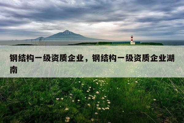 钢结构一级资质企业，钢结构一级资质企业湖南